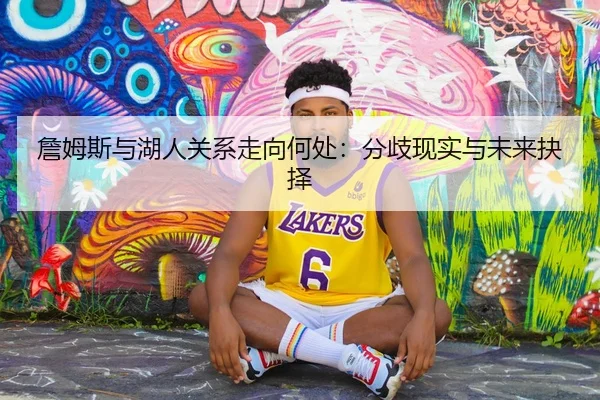 詹姆斯与湖人关系走向何处：分歧现实与未来抉择
